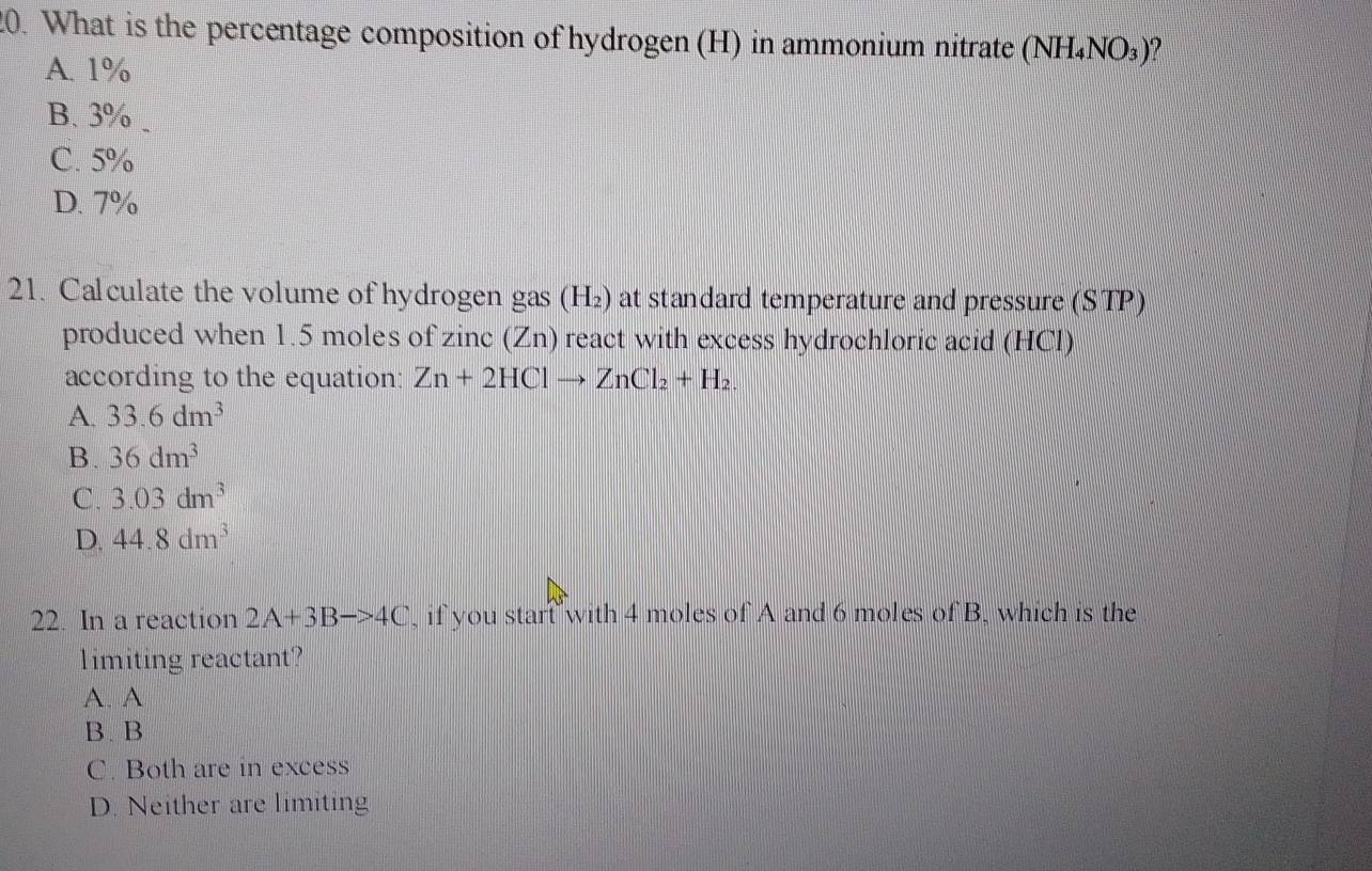 What is the percentage composition of hydrogen (H) in ammonium nitrate (NH_4NO_3)
A. 1%
B. 3%
C. 5%
D. 7%
21. Calculate the volume of hydrogen gas (H_2) at standard temperature and pressure (STP)
produced when 1.5 moles of zinc (Zn) react with excess hydrochloric acid (HCl)
according to the equation: Zn+2HClto ZnCl_2+H_2
A. 33.6dm^3
B. 36dm^3
C. 3.03dm^3
D. 44.8dm^3
22. In a reaction 2A+3Bto 4C , if you stant with 4 moles of A and 6 moles of B. which is the
limiting reactant?
A. A
B.B
C. Both are in excess
D. Neither are limiting