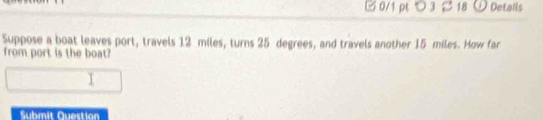 □0/1 pt つ 3 2 18 O Details 
Suppose a boat leaves port, travels 12 miles, turns 25 degrees, and travels another 15 miles. How far 
from port is the boat? 
Submit Question