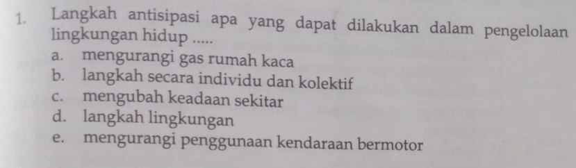 Langkah antisipasi apa yang dapat dilakukan dalam pengelolaan
lingkungan hidup .....
a. mengurangi gas rumah kaca
b. langkah secara individu dan kolektif
c. mengubah keadaan sekitar
d. langkah lingkungan
e. mengurangi penggunaan kendaraan bermotor