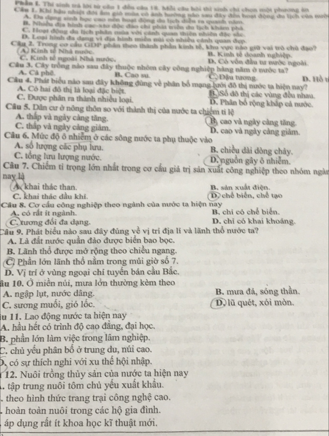 Phần I. Thi sinh trả lời tử cầu 1 đều cầu 18. Mỗi cầu bội thì sinh chi chơn một phương ăn
Cầu 1. Khi hàu nhiệt đời âm gia mùa có ảnh hường nào sau đây đến hoạt động du lịch của tình
A. Đa dạng sinh học cao nơn hoạt động du lịch diễu ra quánh năm.
B. Nhiều địa hình cac-xtu độc đản chi phát triển di lịch khám phá
C. Hoạt động du lịch phân mùa với cảnh quan thiên nhiên đặc sắc
D. Loại hình đa dạng vi địa hình miêa núi có nhiều cánh quan đẹp.
Câu 2. Trong cơ cầu GDP phần theo thành phần kinh tế, khu vực nào giữ vai trò chủ đạo?
(A) Kính tế Nhà mước. B. Kinh tế doanh nghiệp.
C. Kinh tế ngoài Nhà mước, D. Có vốn đầu tư nước ngoài.
Câu 3. Cây trồng nào sau đây thuộc nhóm cây công nghiệp hàng năm ở nước ta?
A. Cả phê. B. Cao su Cộ Đậu tương D. Hồ tí
Câu 4, Phát biểu nào sau đây không đùng về phân bố mạng lưới đô thị nước ta hiện nay?
A. Có hai đô thị là loại đặc biệt. B.)Số đô thị các vùng đều nhau.
C. Được phân ra thành nhiều loại. D. Phân bố rộng khắp cả nước.
Câu 5. Dân cư ở nông thôn so với thành thị của nước ta chiếm tỉ lệ
A. thấp và ngày càng tăng. Bà cao và ngày cảng tăng.
C. thấp và ngày cảng giảm. D. cao và ngày cảng giảm.
Câu 6. Mức độ ô nhiễm ở các sông nước ta phụ thuộc vào
A. số lượng các phụ lưu. B. chiều dài dòng chảy.
C. tổng lưu lượng nước. D. nguồn gây ô nhiễm.
Câu 7. Chiếm tỉ trọng lớn nhất trong cơ cấu giả trị sản xuất công nghiệp theo nhóm ngàn
nay là
A khai thác than. B. sản xuất điện.
C. khai thác dầu khi. D  chế biến, chế tạo
Cầu 8. Cơ cấu công nghiệp theo ngành của nước ta hiện nay
A. có rất it ngành. B. chỉ có chế biến,
C. tương đối đa dạng. D. chỉ có khai khoáng.
Câu 9. Phát biểu nào sau đây đúng về vị trí địa lí và lãnh thổ nước ta?
A. Là đất nước quần đảo được biển bao bọc.
B. Lãnh thổ được mở rộng theo chiều ngang.
C Phần lớn lãnh thổ nằm trong múi giờ số 7.
D. Vị trí ở vùng ngoại chí tuyến bán cầu Bắc.
âu 10. Ở miền núi, mưa lởn thường kèm theo
A. ngập lụt, nước dâng. B. mưa đá, sóng thần.
C. sương muối, gió lốc. D. lũ quét, xói mòn.
iu 11. Lao động nước ta hiện nay
A. hầu hết có trình độ cao đẳng, đại học.
B. phần lớn làm việc trong lâm nghiệp.
C. chủ yếu phân bố ở trung du, núi cao.
D, có sự thích nghi với xu thế hội nhập.
12. Nuôi trồng thủy sản của nước ta hiện nay
A. tập trung nuôi tôm chủ yếu xuất khẩu.
. theo hình thức trang trại công nghệ cao.
. hoàn toàn nuôi trong các hộ gia đình.
áp dụng rất ít khoa học kĩ thuật mới.