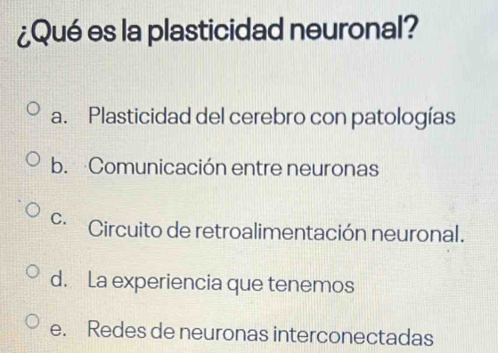 ¿Qué es la plasticidad neuronal?
a. Plasticidad del cerebro con patologías
b. Comunicación entre neuronas
C. Circuito de retroalimentación neuronal.
d. La experiencia que tenemos
e. Redes de neuronas interconectadas