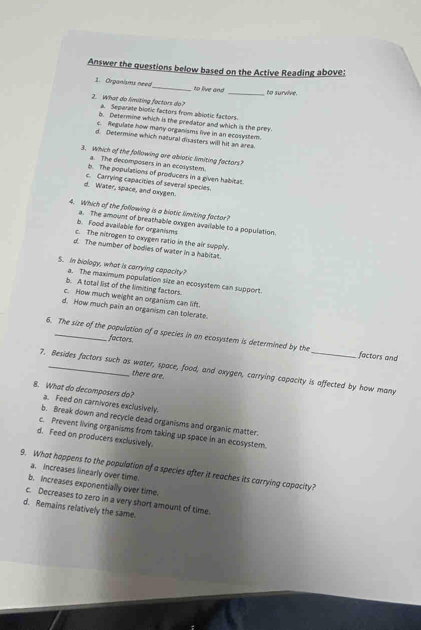 Answer the questions below based on the Active Reading above:
1. Organisms need_ to live and _to survive.
2. What do limiting factors do?
a. Separate biotic factors from abiotic factors.
b. Determine which is the predator and which is the prey.
c. Regulate how many organisms live in an ecosystem.
d. Determine which natural disasters will hit an area.
3. Which of the following are abiotic limiting factors?
a. The decomposers in an ecosystem.
b. The populations of producers in a given habitat
c. Carrying capacities of several species.
d. Water, space, and oxygen.
4. Which of the following is a biotic limiting factor?
a. The amount of breathable oxygen available to a population.
b. Food available for organisms
c. The nitrogen to oxygen ratio in the air supply.
d. The number of bodies of water in a habitat.
S. In biology, what is carrying capacity?
a. The maximum population size an ecosystem can support.
b. A total list of the limiting factors.
c. How much weight an organism can lift.
d. How much pain an organism can tolerate.
6. The size of the population of a species in an ecosystem is determined by the factors and
factors,
7. Besides factors such as water, space, food, and oxygen, carrying capacity is affected by how many
there are.
8. What do decomposers do?
a. Feed on carnivores exclusively.
b. Break down and recycle dead organisms and organic matter.
c. Prevent living organisms from taking up space in an ecosystem.
d. Feed on producers exclusively.
9. What happens to the population of a species after it reaches its carrying capacity?
a. Increases linearly over time.
b. Increases exponentially over time.
c. Decreases to zero in a very short amount of time.
d. Remains relatively the same.