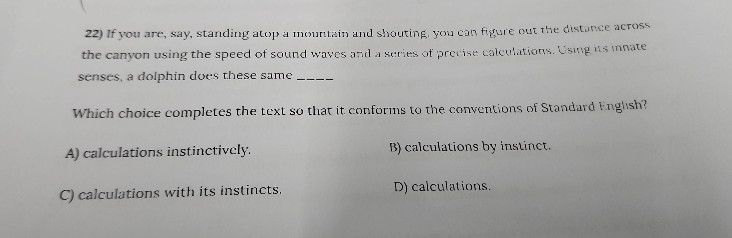 If you are, say, standing atop a mountain and shouting, you can figure out the distance across
the canyon using the speed of sound waves and a series of precise calculations. Using its innate
senses, a dolphin does these same_
Which choice completes the text so that it conforms to the conventions of Standard English?
A) calculations instinctively. B) calculations by instinct.
C) calculations with its instincts. D) calculations.