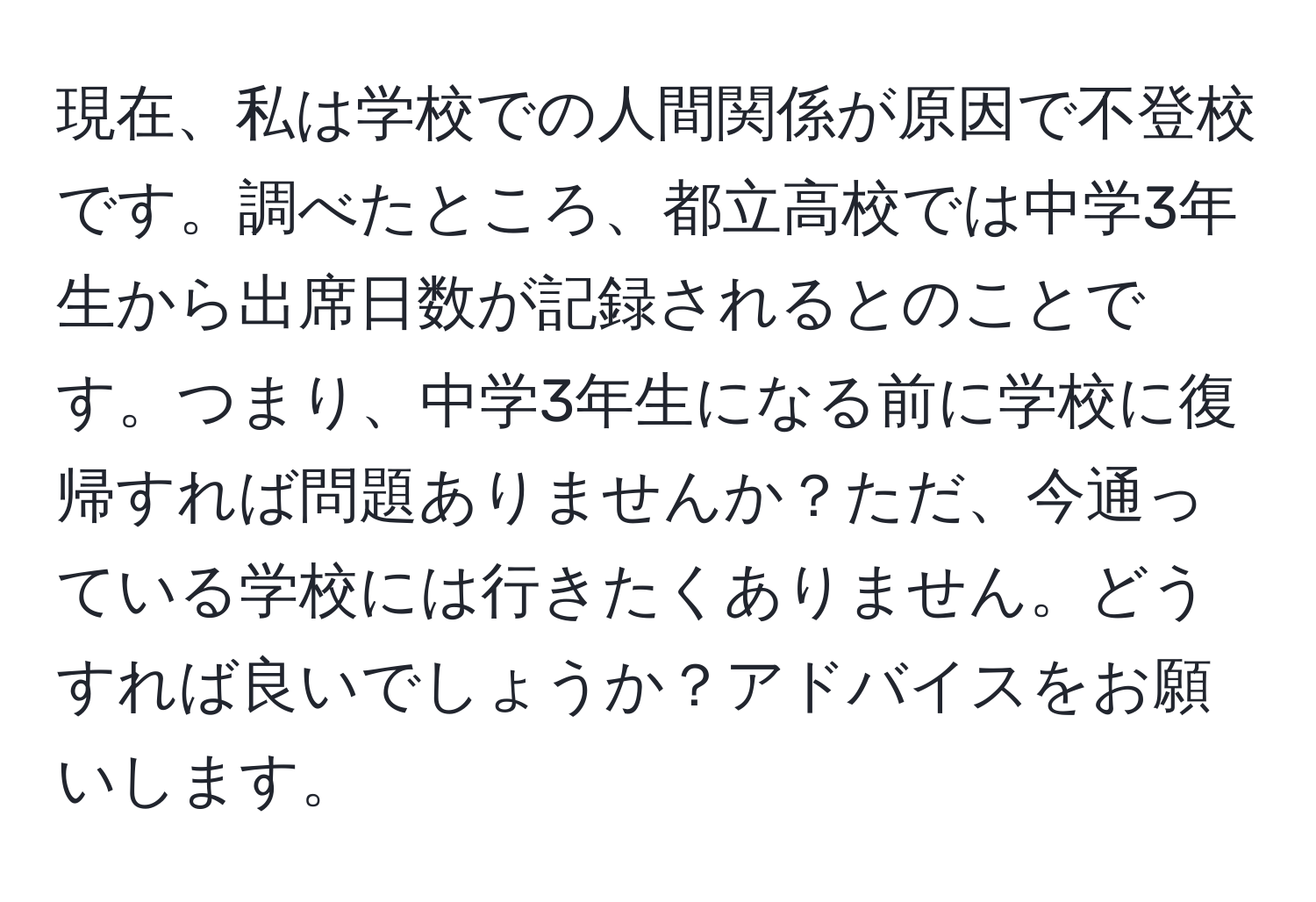 現在、私は学校での人間関係が原因で不登校です。調べたところ、都立高校では中学3年生から出席日数が記録されるとのことです。つまり、中学3年生になる前に学校に復帰すれば問題ありませんか？ただ、今通っている学校には行きたくありません。どうすれば良いでしょうか？アドバイスをお願いします。