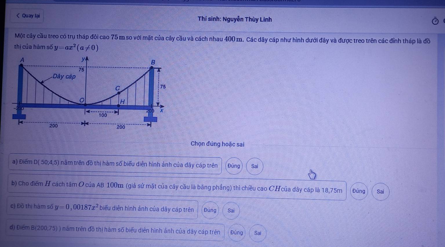 < Quay lại Thí sinh: Nguyễn Thùy Linh 
Một cây cầu treo có trụ tháp đôi cao  75 m so với mặt của cây cầu và cách nhau 400 m. Các dây cáp như hình dưới đây và được treo trên các đỉnh tháp là đồ 
thị của hàm số y=ax^2(a!= 0)
Chọn đúng hoặc sai 
a) Điểm D(50;4,5) nằm trên đồ thị hàm số biểu diễn hình ảnh của dây cáp trên Đúng Sai 
b) Cho điểm H cách tâm O của AB 100m (giả sử mặt của cây cầu là bằng phẳng) thì chiều cao CHcủa dây cáp là 18,75m Đúng Sai 
c) Đồ thị hàm số y=0,00187x^2 biểu diễn hình ảnh của dây cáp trên Đúng Sai 
d) Điểm B(200,75) ) năm trên đồ thị hàm số biểu diễn hình ảnh của dây cáp trên Đúng Sai