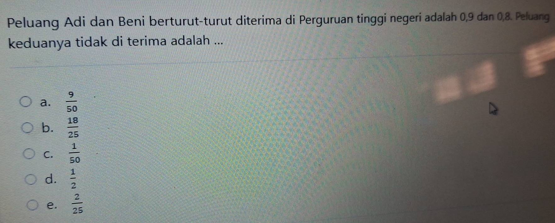 Peluang Adi dan Beni berturut-turut diterima di Perguruan tinggi negeri adalah 0, 9 dan 0, 8. Peluang
keduanya tidak di terima adalah ...
a.  9/50 
b.  18/25 
C.  1/50 
d.  1/2 
e.  2/25 