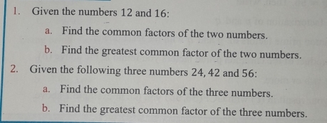 Given the numbers 12 and 16 : 
a. Find the common factors of the two numbers. 
b. Find the greatest common factor of the two numbers. 
2. Given the following three numbers 24, 42 and 56 : 
a. Find the common factors of the three numbers. 
b. Find the greatest common factor of the three numbers.