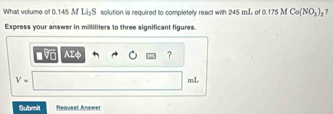 What volume of 0.145 M I 1_2S solution is required to completely react with 245 mL of 0.175MCo(NO_3)_2 ? 
Express your answer in milliliters to three significant figures.
AΣφ ?
V=
mL
Submit Request Answer