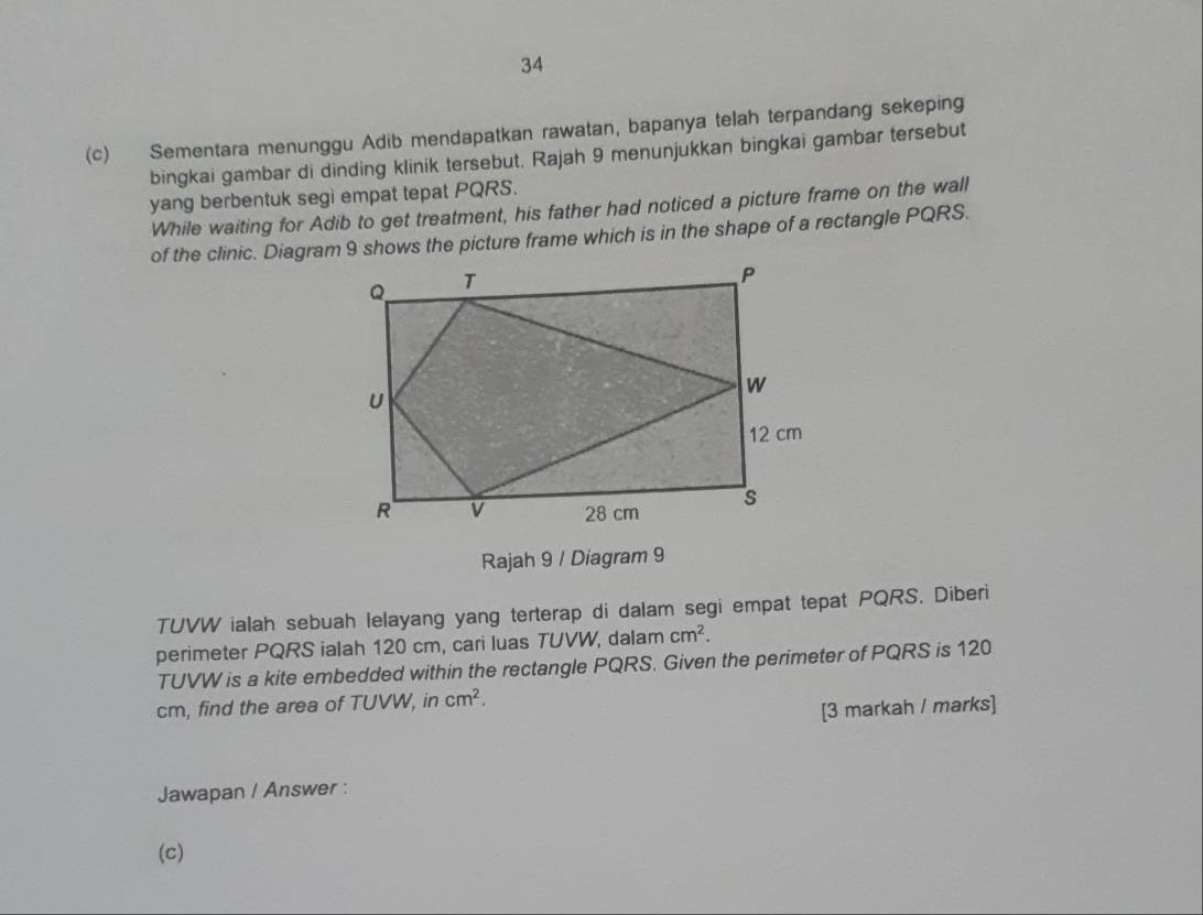 34 
(c) Sementara menunggu Adib mendapatkan rawatan, bapanya telah terpandang sekeping 
bingkai gambar di dinding klinik tersebut. Rajah 9 menunjukkan bingkai gambar tersebut 
yang berbentuk segi empat tepat PQRS. 
While waiting for Adib to get treatment, his father had noticed a picture frame on the wall 
of the clinic. Diagram 9 shows the picture frame which is in the shape of a rectangle PQRS. 
Rajah 9 / Diagram 9 
TUVW ialah sebuah lelayang yang terterap di dalam segi empat tepat PQRS. Diberi 
perimeter PQRS ialah 120 cm, cari luas TUVW, dalam cm^2.
TUVW is a kite embedded within the rectangle PQRS. Given the perimeter of PQRS is 120
cm, find the area of TUVW, in cm^2. 
[3 markah / marks] 
Jawapan / Answer : 
(c)