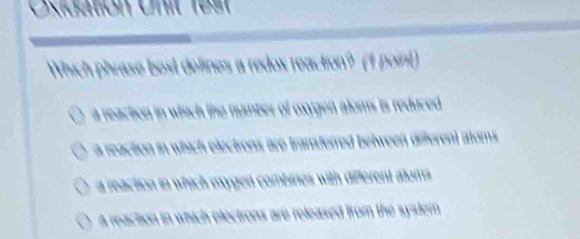 Oxidation Unit 19s1
Which phrase bost defines a redox reaction? (1 poin)
a reaction in which the numter of oxygen aloms is reduced .
a reaction in which elections are transferred belween different atoms
a reaction in which mxygen combines with different aloms
a reaction in which electrons are released from the system