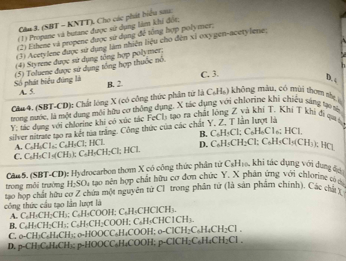 (SBT - KNTT). Cho các phát biểu sau:
(1) Propane và butane được sử dụng làm khi đốt:
(2) Ethene và propene được sử dụng để tông hợp polymer;
(3) Acetylene được sứ dụng làm nhiên liệu cho đèn xỉ oxygen-acetylene;
(4) Styrene được sử dụng tổng hợp polymer;
h
(5) Toluene được sử dụng tổng hợp thuốc nổ.
Số phát biểu đúng là C. 3.
D. 4
A. 5. B. 2.
Câu 4. (SBT-CD): Chất long X (có công thức phân tử là C_6H_6) không màu, có mùi thơm nhẹ 
trong nước, là một dung môi hữu cơ thông dụng. X tác dụng với chlorine khi chiếu sáng tạo nê
Y; tác dụng với chlorine khi có xúc tác Fe Cl_3 tạo ra chất lông Z và khí T. Khí T khi đi qua ở
silver nitrate tạo ra kết tủa trắng. Công thức của các chất Y, Z, T lần lượt là
B. C_6H_5Cl;C_6H_6Cl_6;HCl.
A. C_6H_6Cl_6:C_6H_5Cl;HCl. D.
C. C_6H_5C1_5(CH_3);C_6H_5CH_2Cl; :HCI. C_6H_5CH_2Cl;C_6H_5Cl_5(CH_3) : HC 1
Câu5. (SBT-CD): Hydrocarbon thơm X có công thức phân tử C_8H_10 , khi tác dụng với dung dịch
trong môi trường H_2SO_4 tạo nên hợp chất hữu cơ đơn chức Y. X phản ứng với chlorine có ca
tạo họp chất hữu cơ Z chứa một nguyên tử Cl trong phân tử (là sản phẩm chính). Các chất X
công thức cầu tạo lần lượt là
A. C_6H_5CH_2CH_3:C_6H_5COOH:C_6H_5CHClCH_3.
B. C_6H_5CH_2CH_3:C_6H_5CH_2COOH:C_6H_5CHC1CH_3.
C. _0-CH_3C_6H_4CH_3:_0-HOOCC_6H_4COOH:_0-ClCH_2C_6H_4CH_2Cl.
D. p-CH_3C_6H_4CH_3;p-HOOCC_6H_4COOH;p-ClCH_2C_6H_4CH_2Cl.