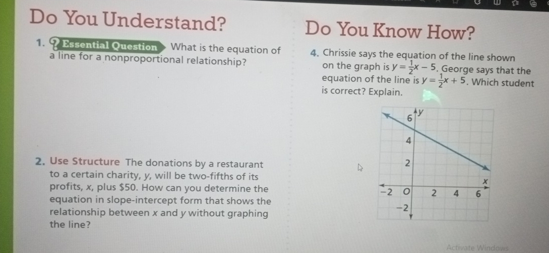 Do You Understand? Do You Know How?
1. 9 Essential Question What is the equation of 4. Chrissie says the equation of the line shown
a line for a nonproportional relationship? on the graph is y= 1/2 x-5. George says that the
equation of the line is y= 1/2 x+5. Which student
is correct? Explain.
2. Use Structure The donations by a restaurant
to a certain charity, y, will be two-fifths of its
profits, x, plus $50. How can you determine the 
equation in slope-intercept form that shows the
relationship between x and y without graphing
the line?
Activate Windows