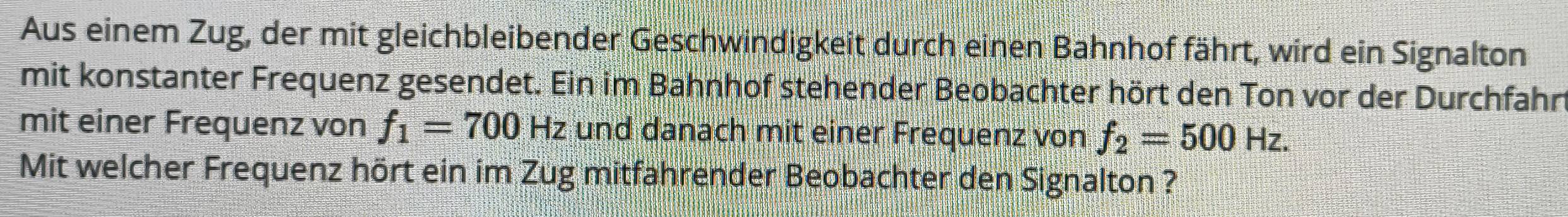 Aus einem Zug, der mit gleichbleibender Geschwindigkeit durch einen Bahnhof fährt, wird ein Signalton 
mit konstanter Frequenz gesendet. Ein im Bahnhof stehender Beobachter hört den Ton vor der Durchfahn 
mit einer Frequenz von f_1=700Hz und danach mit einer Frequenz von f_2=500Hz. 
Mit welcher Frequenz hört ein im Zug mitfahrender Beobachter den Signalton ?