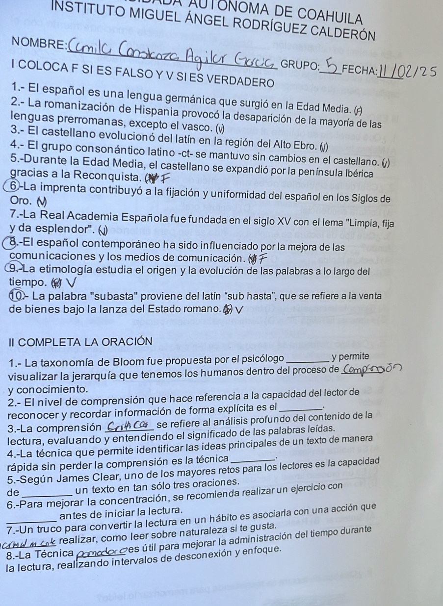 DA AUTONOMA DE COAHUILA
InstituTo MIGUEL ÁNGEL RODRÍGUEZ CaLDERÓN
_
NOMBRE:
GRUPO:_ FECHA:
I COLOCA F SI ES FALSO Y V SI ES VERDADERO
_
1.- El español es una lengua germánica que surgió en la Edad Media. ()
2.- La romanización de Hispania provocó la desaparición de la mayoría de las
lenguas prerromanas, excepto el vasco. (v)
3.- El castellano evolucionó del latín en la región del Alto Ebro. ()
4.- El grupo consonántico latino -ct- se mantuvo sin cambios en el castellano. (/)
5.-Durante la Edad Media, el castellano se expandió por la península Ibérica
gracias a la Reconquista.
6-La imprenta contribuyó a la fijación y uniformidad del español en los Siglos de
Oro. (
7.-La Real Academia Española fue fundada en el siglo XV con el lema "Limpia, fija
y da esplendor". (
8.-El español contemporáneo ha sido influenciado por la mejora de las
comunicaciones y los medios de comunicación. a
9. La etimología estudia el origen y la evolución de las palabras a lo largo del
tiempo.   √
10 - La palabra "subasta" proviene del latín “sub hasta”, que se refiere a la venta
de bienes bajo la lanza del Estado romano. ( √
II COMPLETA LA ORACIÓN
1.- La taxonomía de Bloom fue propuesta por el psicólogo _y permite
visualizar la jerarquía que tenemos los humanos dentro del proceso de_
y con ocimien to.
2.- El nivel de comprensión que hace referencia a la capacidad del lector de
reconocer y recordar información de forma explícita es el _.
3.-La comprensión se refiere al análisis profundo del contenido de la
lectura, evaluando y entendiendo el significado de las palabras leídas.
4.-La técnica que permite identificar las ideas principales de un texto de manera
rápida sin perder la comprensión es la técnica_ .
5.-Según James Clear, uno de los mayores retos para los lectores es la capacidad
de_
un texto en tan sólo tres oraciones.
6.-Para mejorar la concentración, se recomienda realizar un ejercicio con
antes de iniciar la lectura.
_7.-Un truco para convertir la lectura en un hábito es asociarla con una acción que
realizar, como leer sobre naturaleza si te gusta.
_8.-La Técnica _O ses útil para mejorar la administración del tiempo durante
la lectura, realizando intervalos de desconexión y enfoque.