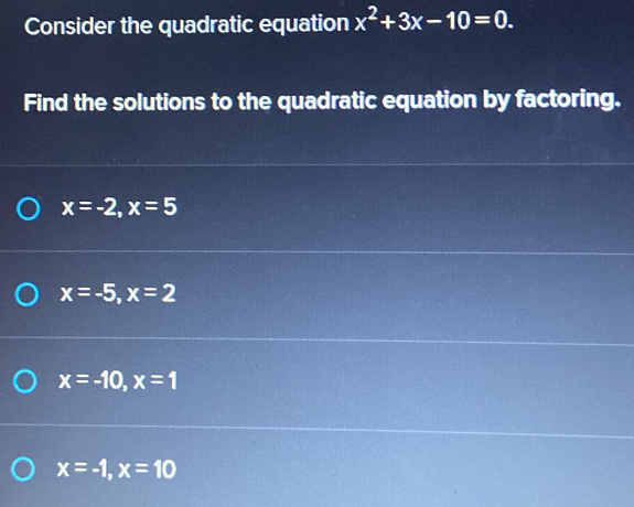 Consider the quadratic equation x^2+3x-10=0. 
Find the solutions to the quadratic equation by factoring.
x=-2, x=5
x=-5, x=2
x=-10, x=1
x=-1, x=10