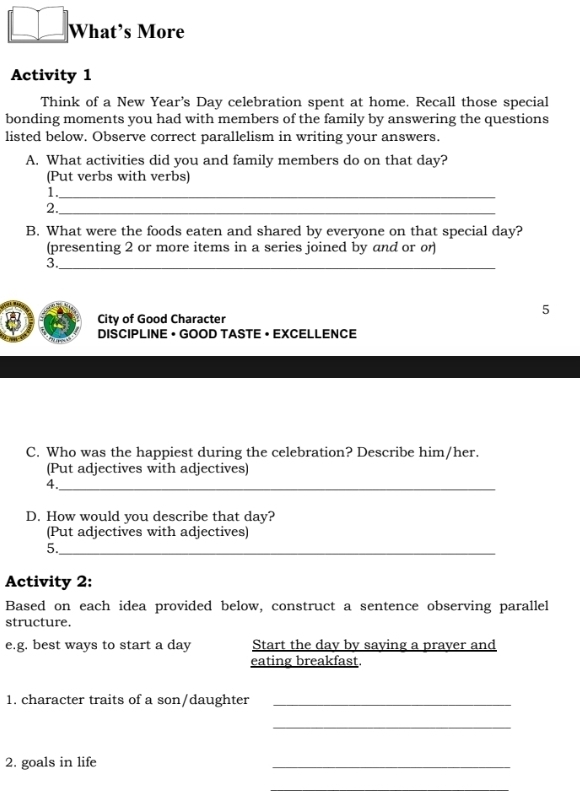 What’s More 
Activity 1 
Think of a New Year's Day celebration spent at home. Recall those special 
bonding moments you had with members of the family by answering the questions 
listed below. Observe correct parallelism in writing your answers. 
A. What activities did you and family members do on that day? 
(Put verbs with verbs) 
1._ 
2._ 
B. What were the foods eaten and shared by everyone on that special day? 
(presenting 2 or more items in a series joined by and or or) 
3._ 
5 
8 City of Good Character 
DISCIPLINE • GOOD TASTE • EXCELLENCE 
C. Who was the happiest during the celebration? Describe him/her. 
(Put adjectives with adjectives) 
4._ 
D. How would you describe that day? 
(Put adjectives with adjectives) 
5._ 
Activity 2: 
Based on each idea provided below, construct a sentence observing parallel 
structure. 
e.g. best ways to start a day Start the day by saying a praver and 
eating breakfast. 
1. character traits of a son/daughter_ 
_ 
2. goals in life 
_ 
_