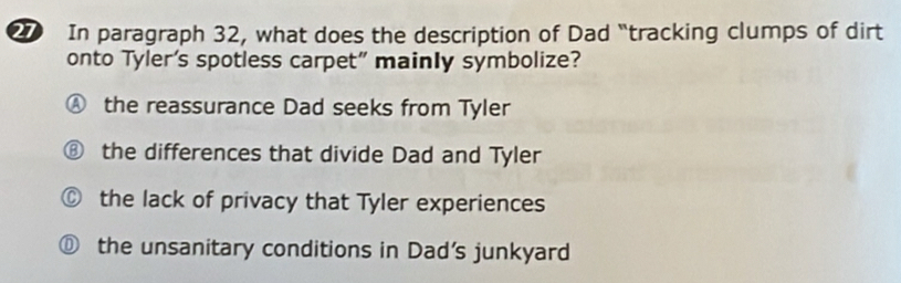 In paragraph 32, what does the description of Dad “tracking clumps of dirt
onto Tyler’s spotless carpet” mainly symbolize?
Ⓐ the reassurance Dad seeks from Tyler
⑧ the differences that divide Dad and Tyler
© the lack of privacy that Tyler experiences
⑪ the unsanitary conditions in Dad's junkyard