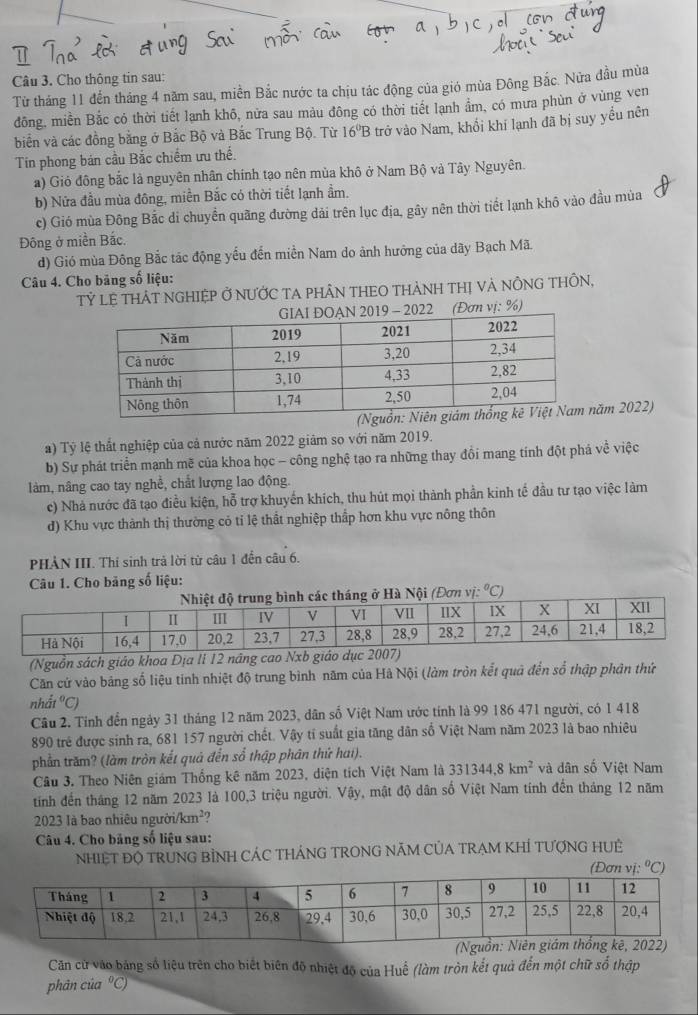 Cho thông tin sau:
Từ tháng 11 đến tháng 4 năm sau, miền Bắc nước ta chịu tác động của gió mùa Đông Bắc. Nửa đầu mùa
đông, miền Bắc có thời tiết lạnh khô, nửa sau màu đông có thời tiết lạnh ẩm, có mưa phùn ở vùng ven
biển và các đồng bằng ở Bắc Bộ và Bắc Trung Bộ. Từ 16^0B trở vào Nam, khổi khí lạnh đã bị suy yểu nên
Tín phong bán cầu Bắc chiếm ưu thể.
a) Giỏ đông bắc là nguyên nhân chính tạo nên mùa khô ở Nam Bộ và Tây Nguyên.
b) Nửa đầu mùa đông, miền Bắc có thời tiết lạnh ẩm.
c) Gió mùa Đông Bắc di chuyển quãng đường dải trên lục địa, gây nên thời tiết lạnh khô vào đầu mùa
Đông ở miền Bắc.
d) Gió mùa Đông Bắc tác động yếu đến miền Nam do ảnh hưởng của dãy Bạch Mã.
Câu 4. Cho bảng số liệu:
Tỷ LỆ THÁT NGHIỆP Ở NƯỚC TA PHÂN THEO THÀNH THị VÀ NÔNG THÔN,
(Đơn vị: %)
ăm 2022)
a) Tỷ lệ thất nghiệp của cả nước năm 2022 giảm so với năm 2019.
b) Sự phát triển mạnh mẽ của khoa học - công nghệ tạo ra những thay đồi mang tính đột phá về việc
làm, nâng cao tay nghề, chất lượng lao động.
c) Nhà nước đã tạo điều kiện, hỗ trợ khuyến khích, thu hút mọi thành phần kinh tế đầu tư tạo việc làm
d) Khu vực thành thị thường có tỉ lệ thất nghiệp thầp hơn khu vực nông thôn
PHẢN III. Thí sinh trả lời từ câu 1 đễn câu 6.
Câu 1. Cho bảng số liệu:
ng ở Hà Nội (Đơn vị: ^circ C)
(Nguồn sách giáo khoa Địa li 12 năng cao Nxb giá
Căn cứ vào bảng số liệu tinh nhiệt độ trung bình năm của Hà Nội (làm tròn kết quả đến số thập phân thứ
nh (t°C)
Câu 2. Tinh đến ngày 31 tháng 12 năm 2023, dân số Việt Nam ước tính là 99 186 471 người, có 1 418
890 trẻ được sinh ra, 681 157 người chết. Vậy tỉ suất gia tăng dân số Việt Nam năm 2023 là bao nhiêu
phần trăm? (làm tròn kết quả đến sổ thập phân thứ hai).
Câu 3. Theo Niên giám Thống kê năm 2023, diện tích Việt Nam là 331344,8km^2 và dân số Việt Nam
tinh đến tháng 12 năm 2023 là 100,3 triệu người. Vậy, mật độ dân số Việt Nam tính đến tháng 12 năm
2023 là bao nhiêu người/km²?
Câu 4. Cho bảng số liệu sau:
NHIệT ĐỌ TRUNG BÌNH CÁC THÁNG TRONG NÃM CủA TRAM KHÍ TƯợNG HUÊ
(Đơn vj:^circ C)
Căn cử vào bảng số liệu trên cho biết biên độ nhiệt độ của Huế (làm tròn kết quả đến một chữ sổ thập
phân của ºC)