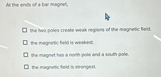 At the ends of a bar magnet,
the two poles create weak regions of the magnetic field.
the magnetic field is weakest.
the magnet has a north pole and a south pole.
the magnetic field is strongest.