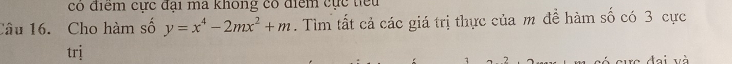 có điểm cực đại ma không có điểm cực tiểu 
Câu 16. Cho hàm số y=x^4-2mx^2+m. Tìm tất cả các giá trị thực của m đề hàm số có 3 cực 
trị 
đại và