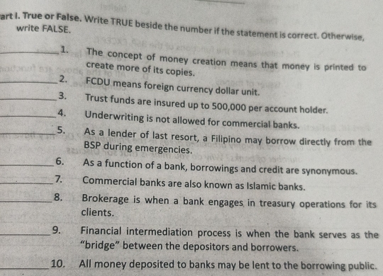 art I. True or False. Write TRUE beside the number if the statement is correct. Otherwise, 
write FALSE. 
_1. The concept of money creation means that money is printed to 
create more of its copies. 
_2. FCDU means foreign currency dollar unit. 
_3. Trust funds are insured up to 500,000 per account holder. 
_4. Underwriting is not allowed for commercial banks. 
_5. As a lender of last resort, a Filipino may borrow directly from the 
BSP during emergencies. 
_6. As a function of a bank, borrowings and credit are synonymous. 
_7. Commercial banks are also known as Islamic banks. 
_8. Brokerage is when a bank engages in treasury operations for its 
clients. 
_9. Financial intermediation process is when the bank serves as the 
“bridge” between the depositors and borrowers. 
_10. All money deposited to banks may be lent to the borrowing public.