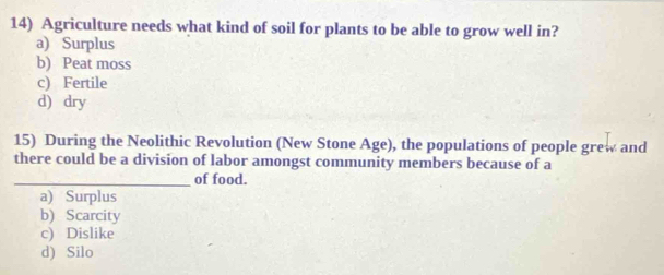 Agriculture needs what kind of soil for plants to be able to grow well in?
a) Surplus
b) Peat moss
c) Fertile
d) dry
15) During the Neolithic Revolution (New Stone Age), the populations of people grew and
there could be a division of labor amongst community members because of a
_of food.
a) Surplus
b) Scarcity
c) Dislike
d) Silo