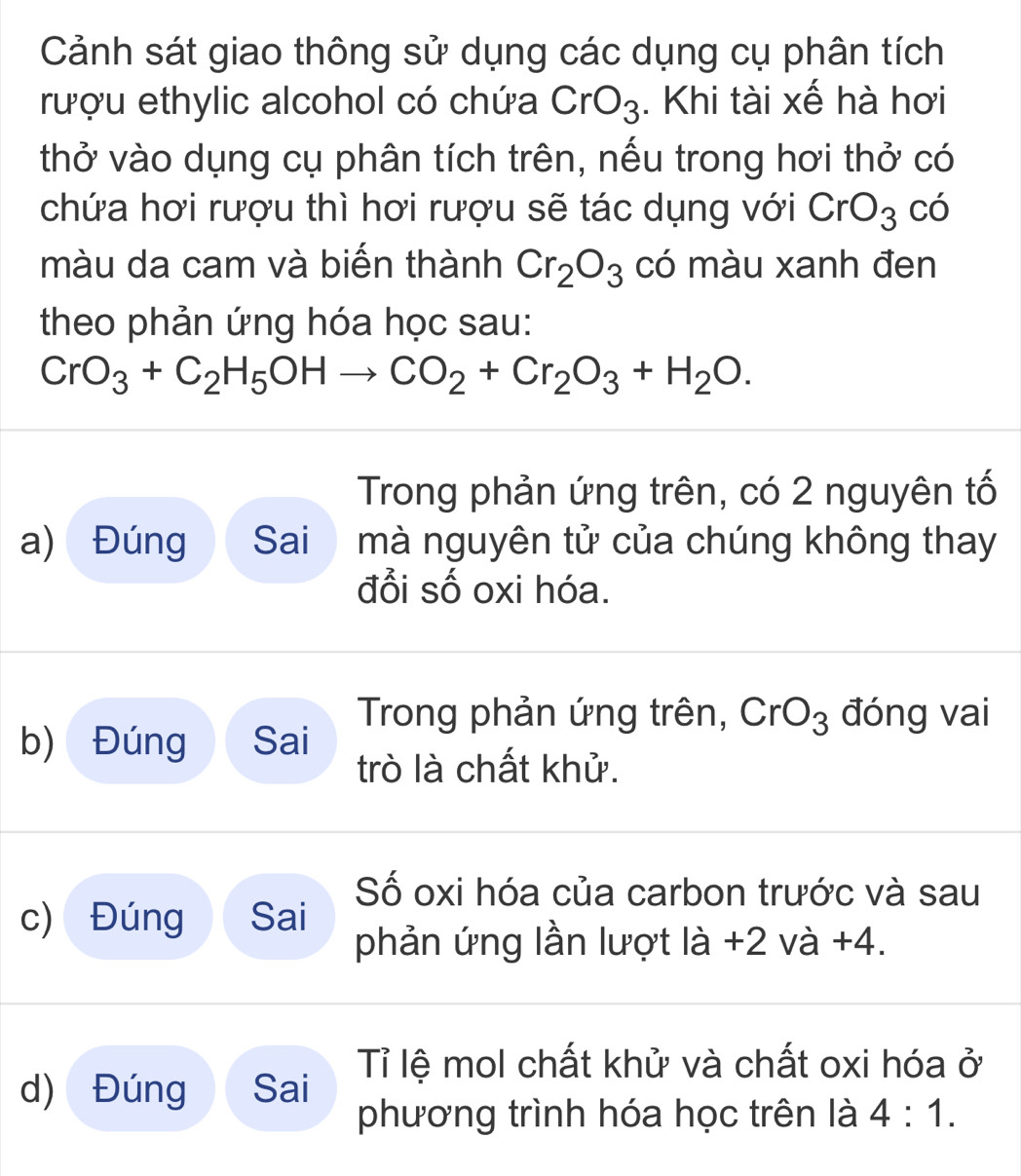 Cảnh sát giao thông sử dụng các dụng cụ phân tích 
rượu ethylic alcohol có chứa CrO_3. Khi tài xế hà hơi 
thở vào dụng cụ phân tích trên, nếu trong hơi thở có 
chứa hơi rượu thì hơi rượu sẽ tác dụng với CrO_3 có 
màu da cam và biến thành Cr_2O_3 có màu xanh đen 
theo phản ứng hóa học sau:
CrO_3+C_2H_5OHto CO_2+Cr_2O_3+H_2O. 
Trong phản ứng trên, có 2 nguyên tố 
a) Đúng Sai mà nguyên tử của chúng không thay 
đổi số oxi hóa. 
Trong phản ứng trên, CrO_3 đóng vai 
b) Đúng Sai 
trò là chất khử. 
Số oxi hóa của carbon trước và sau 
c) Đúng Sai phản ứng lần lượt lia+2va- +4. 
d) Đúng Sai Tỉ lệ mol chất khử và chất oxi hóa ở 
phương trình hóa học trên là 4:1.