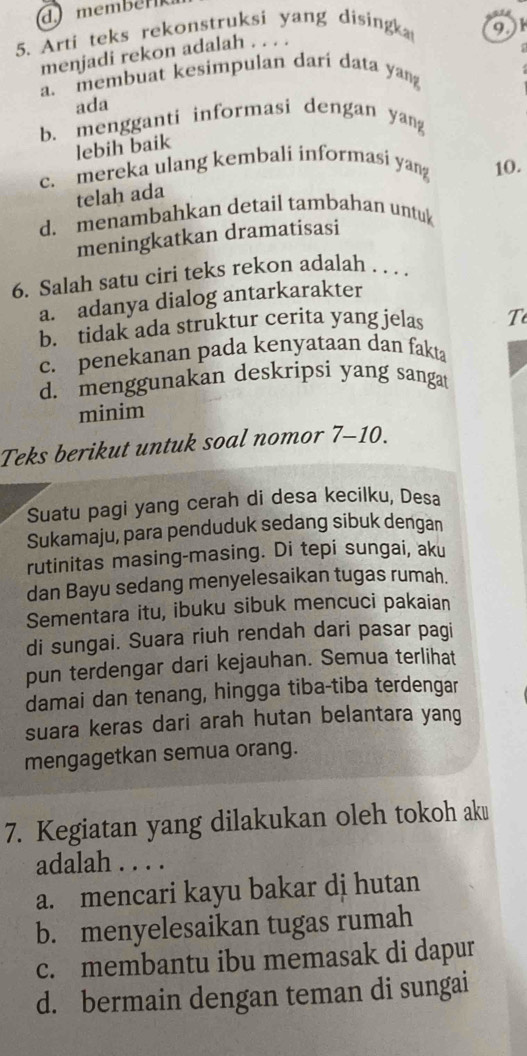 membér 
5. Arti teks rekonstruksi yang dising 91
menjadi rekon adalah . . . .
a、 membuat kesimpulan dari data yan
ada
b. mengganti informasi dengan yang
lebih baik
c. mereka ulang kembali informasi yang 10.
telah ada
d. menambahkan detail tambahan untuk
meningkatkan dramatisasi
6. Salah satu ciri teks rekon adalah . . . .
a. adanya dialog antarkarakter
b. tidak ada struktur cerita yang jelas T
c. penekanan pada kenyataan dan fakta
d. menggunakan deskripsi yang sangat
minim
Teks berikut untuk soal nomor 7-10.
Suatu pagi yang cerah di desa kecilku, Desa
Sukamaju, para penduduk sedang sibuk dengan
rutinitas masing-masing. Di tepi sungai, aku
dan Bayu sedang menyelesaikan tugas rumah.
Sementara itu, ibuku sibuk mencuci pakaian
di sungai. Suara riuh rendah dari pasar pagi
pun terdengar dari kejauhan. Semua terlihat
damai dan tenang, hingga tiba-tiba terdengar
suara keras dari arah hutan belantara yang
mengagetkan semua orang.
7. Kegiatan yang dilakukan oleh tokoh ak￥
adalah . . . .
a. mencari kayu bakar dj hutan
b. menyelesaikan tugas rumah
c. membantu ibu memasak di dapur
d. bermain dengan teman di sungai