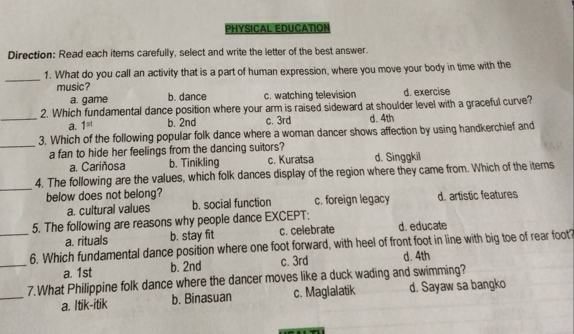 PHYSICAL EDUCATION
Direction: Read each items carefully, select and write the letter of the best answer.
_1. What do you call an activity that is a part of human expression, where you move your body in time with the
music?
a. game b. dance c. watching television d. exercise
2. Which fundamental dance position where your arm is raised sideward at shoulder level with a graceful curve?
_a. 1^(st) b. 2nd c. 3rd d. 4th
3. Which of the following popular folk dance where a woman dancer shows affection by using handkerchief and
_a fan to hide her feelings from the dancing suitors?
a. Cariňosa b. Tinikling c. Kuratsa d. Singgkil
_
4. The following are the values, which folk dances display of the region where they came from. Which of the items
below does not belong?
a. cultural values b. social function c. foreign legacy d. artistic features
5. The following are reasons why people dance EXCEPT:
a. rituals b. stay fit c. celebrate
d. educate
_
_6. Which fundamental dance position where one foot forward, with heel of front foot in line with big toe of rear foot?
a. 1st b. 2nd c. 3rd
d. 4th
_
7.What Philippine folk dance where the dancer moves like a duck wading and swimming?
a. Itik-itik b. Binasuan c. Maglalatik d. Sayaw sa bangko