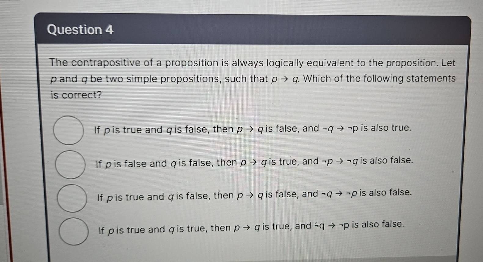 The contrapositive of a proposition is always logically equivalent to the proposition. Let
p and q be two simple propositions, such that pto q. Which of the following statements
is correct?
If pis true and q is false, then pto q is false, and neg qto neg p is also true.
If ρis false and qis false, then pto q is true, and neg pto neg q is also false.
If pis true and qis false, then pto q is false, and neg qto neg p is also false.
If pis true and qis true, then pto q is true, and neg qto neg p is also false.