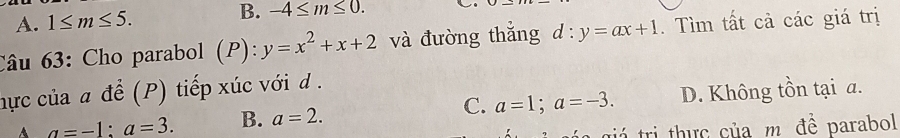 A. 1≤ m≤ 5. B. -4≤ m≤ 0. .
Câu 63: Cho parabol (P): y=x^2+x+2 và đường thắng d:y=ax+1. Tìm tất cả các giá trị
hực của a để (P) tiếp xúc với d .
A a=-1 : a=3. B. a=2. C. a=1; a=-3. D. Không tồn tại a.
g á trị thực của m. đề parabol