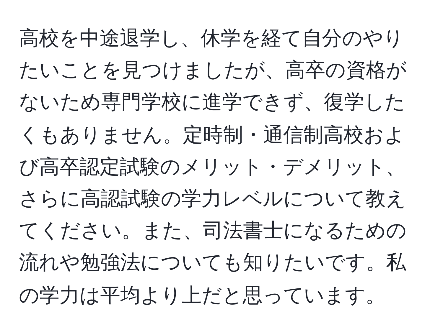 高校を中途退学し、休学を経て自分のやりたいことを見つけましたが、高卒の資格がないため専門学校に進学できず、復学したくもありません。定時制・通信制高校および高卒認定試験のメリット・デメリット、さらに高認試験の学力レベルについて教えてください。また、司法書士になるための流れや勉強法についても知りたいです。私の学力は平均より上だと思っています。