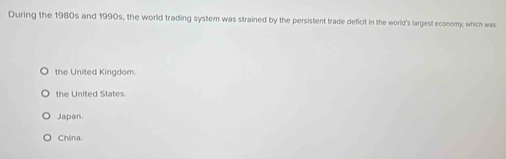 During the 1980s and 1990s, the world trading system was strained by the persistent trade deficit in the world's largest economy, which was:
the United Kingdom.
the United States.
Japan.
China.