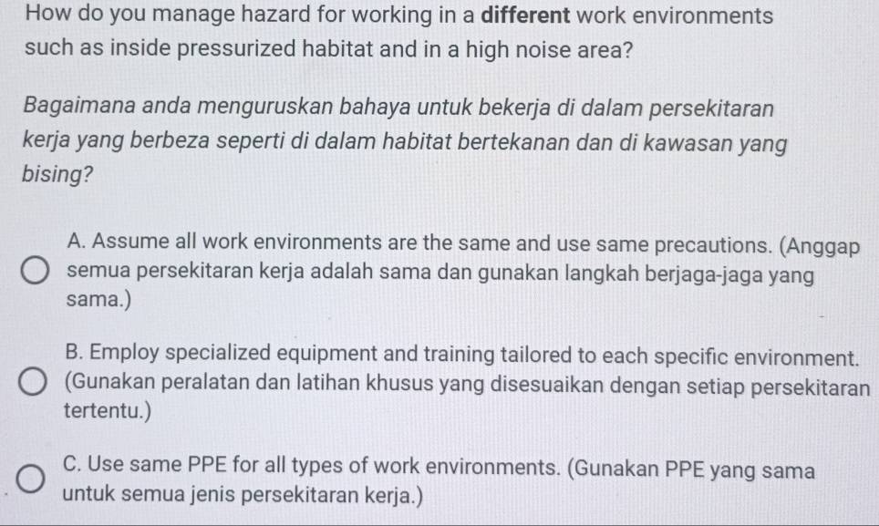 How do you manage hazard for working in a different work environments
such as inside pressurized habitat and in a high noise area?
Bagaimana anda menguruskan bahaya untuk bekerja di dalam persekitaran
kerja yang berbeza seperti di dalam habitat bertekanan dan di kawasan yang
bising?
A. Assume all work environments are the same and use same precautions. (Anggap
semua persekitaran kerja adalah sama dan gunakan langkah berjaga-jaga yang
sama.)
B. Employ specialized equipment and training tailored to each specific environment.
(Gunakan peralatan dan latihan khusus yang disesuaikan dengan setiap persekitaran
tertentu.)
C. Use same PPE for all types of work environments. (Gunakan PPE yang sama
untuk semua jenis persekitaran kerja.)