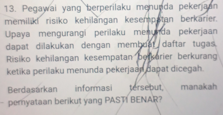 Pegawai yang berperilaku menunda pekerjaan 
memiliki risiko kehilangan kesempatan berkarier. 
Upaya mengurangi perilaku menunda pekerjaan 
dapat dilakukan dengan membuat daftar tugas. 
Risiko kehilangan kesempatan berkarier berkuran 
ketika perilaku menunda pekerjaan dapat dicegah. 
Berdasarkan informasi tersebut, manakah 
pemyataan berikut yang PASTI BENAR?