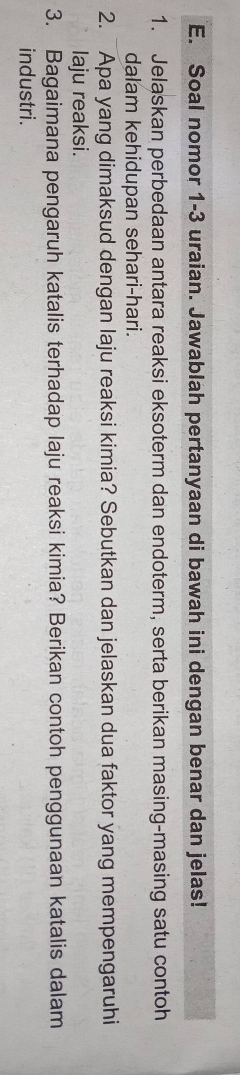 Soal nomor 1-3 uraian. Jawablah pertanyaan di bawah ini dengan benar dan jelas! 
1. Jelaskan perbedaan antara reaksi eksoterm dan endoterm, serta berikan masing-masing satu contoh 
dalam kehidupan sehari-hari. 
2. Apa yang dimaksud dengan laju reaksi kimia? Sebutkan dan jelaskan dua faktor yang mempengaruhi 
laju reaksi. 
3. Bagaimana pengaruh katalis terhadap laju reaksi kimia? Berikan contoh penggunaan katalis dalam 
industri .