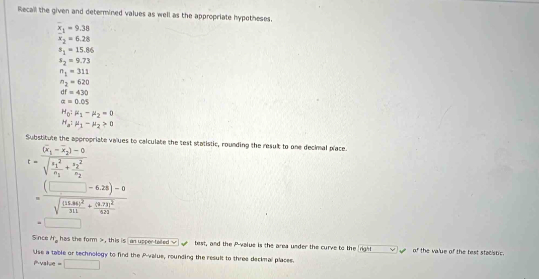 Recall the given and determined values as well as the appropriate hypotheses.
x_1=9.38
x_2=6.28
s_1=15.86
s_2=9.73
n_1=311
n_2=620
df=430
alpha =0.05
H_0:mu _1-mu _2=0
H_a:mu _1-mu _2>0
Substitute the appropriate values to calculate the test statistic, rounding the result to one decimal place.
t=frac (overline x_1-overline x_2)-0 (sqrt(frac s_1)^2)n_1+frac (s_2)^2n_2 
=frac (□ -6.28)-0sqrt(frac (15.86)^2)311+frac (9.73)^2620 
Since H_a has the form , this is an upper-tailed test, and the P -value is the area under the curve to the right of the value of the test statistic. 
Use a table or technology to find the P -value, rounding the result to three decimal places.
P-value =□