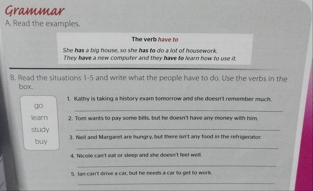 Grammar 
A. Read the examples. 
The verb have to 
She has a big house, so she has to do a lot of housework. 
They have a new computer and they have to learn how to use it. 
B. Read the situations 1-5 and write what the people have to do. Use the verbs in the 
box. 
1. Kathy is taking a history exam tomorrow and she doesn't remember much. 
_ 
go 
learn 2. Tom wants to pay some bills, but he doesn't have any money with him. 
study 
_ 
_ 
buy 3. Neil and Margaret are hungry, but there isn't any food in the refrigerator. 
4. Nicole can't eat or sleep and she doesn't feel well. 
_ 
5. Ian can't drive a car, but he needs a car to get to work. 
_