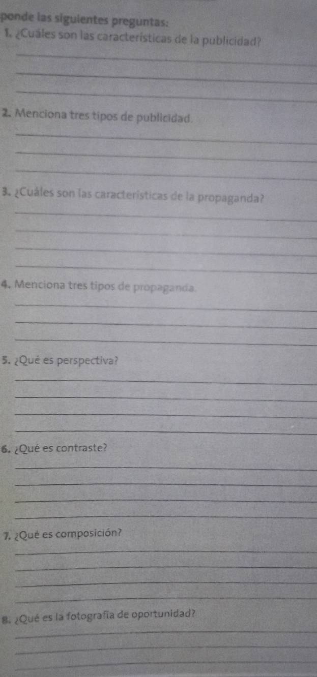 ponde las siguientes preguntas: 
1. ¿Cuales son las características de la publicidad? 
_ 
_ 
_ 
2. Menciona tres tipos de publicidad. 
_ 
_ 
_ 
3. ¿Cuáles son las características de la propaganda? 
_ 
_ 
_ 
_ 
4. Menciona tres tipos de propaganda. 
_ 
_ 
_ 
5. ¿Qué es perspectiva? 
_ 
_ 
_ 
_ 
6. ¿Qué es contraste? 
_ 
_ 
_ 
_ 
7. ¿Que es composición? 
_ 
_ 
_ 
_ 
_ 
8. ¿Qué es la fotografía de oportunidad? 
_ 
_