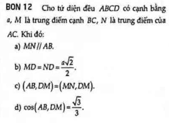 BON 12 Cho tứ diện đều ABCD có cạnh bằng
a, M là trung điểm cạnh BC, N là trung điểm của
AC. Khi đó:
a) MNparallel AB.
b) MD=ND= asqrt(2)/2 .
c) (AB,DM)=(MN,DM).
d) cos (AB,DM)= sqrt(3)/3 .