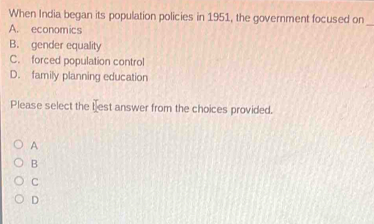 When India began its population policies in 1951, the government focused on_
A. economics
B. gender equality
C. forced population control
D. family planning education
Please select the test answer from the choices provided.
A
B
C
D