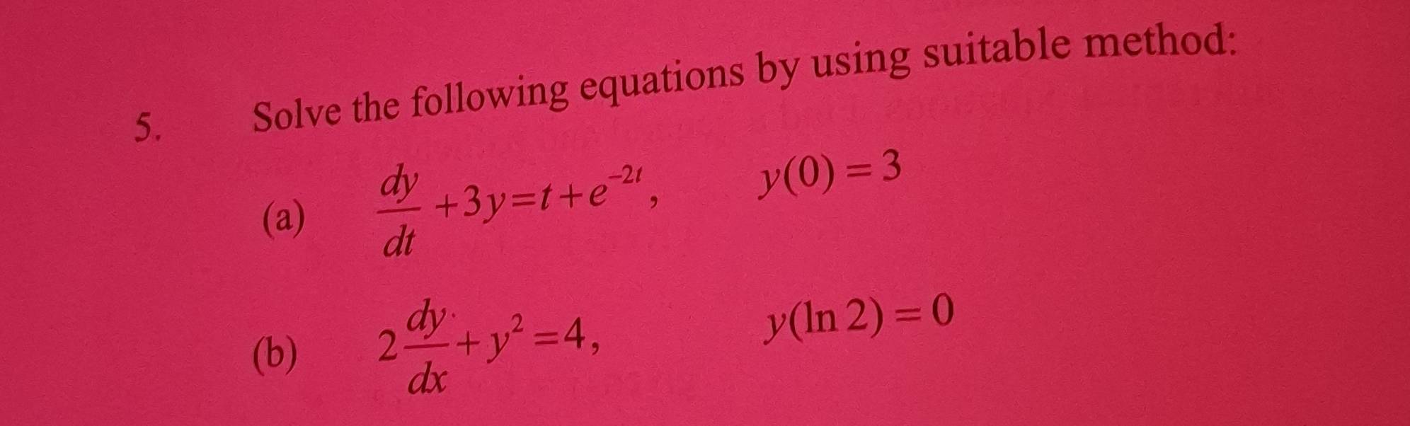 Solve the following equations by using suitable method:
(a)
 dy/dt +3y=t+e^(-2t), y(0)=3
(b) 2 dy/dx +y^2=4,
y(ln 2)=0