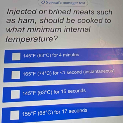 Servsafe manager test
Injected or brined meats such
as ham, should be cooked to
what minimum internal
temperature?
145°F (63°C) for 4 minutes
165°F(74°C) for ∠ 1 second (instantaneous)
145°F(63°C) for 15 seconds
155°F(68°C) for 17 seconds