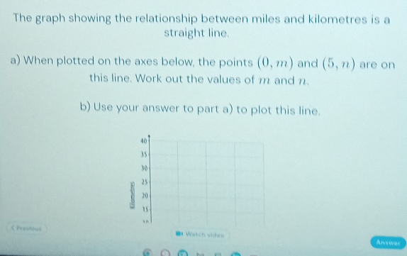 The graph showing the relationship between miles and kilometres is a 
straight line. 
a) When plotted on the axes below, the points (0,m) and (5,n) are on 
this line. Work out the values of m and n. 
b) Use your answer to part a) to plot this line.
40
35
30
25
20
15
in 
く Previous = Watch viden Answer