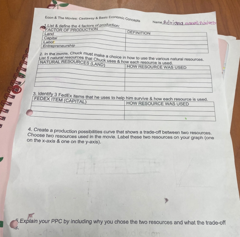 Econ & The Movies: Castaway & Basic Economic Concepts Name 
od 
_ 
a choice in how to use 
List 5 natural resources t 
4. Create a production possibilities curve that shows a trade-off between two resources. 
Choose two resources used in the movie. Label these two resources on your graph (one 
on the x-axis & one on the y-axis). 
5.Explain your PPC by including why you chose the two resources and what the trade-off 
18.