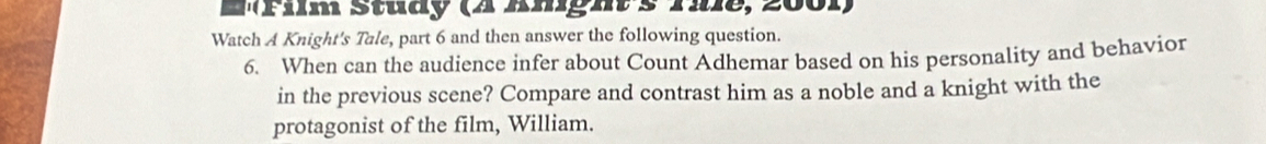 Etim Study (4 kmgh s rie, 200r) 
Watch A Knight's Tale, part 6 and then answer the following question. 
6. When can the audience infer about Count Adhemar based on his personality and behavior 
in the previous scene? Compare and contrast him as a noble and a knight with the 
protagonist of the film, William.