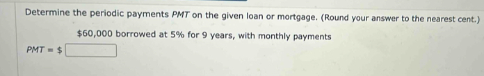 Determine the periodic payments PMT on the given loan or mortgage. (Round your answer to the nearest cent.)
$60,000 borrowed at 5% for 9 years, with monthly payments
PMT=$□