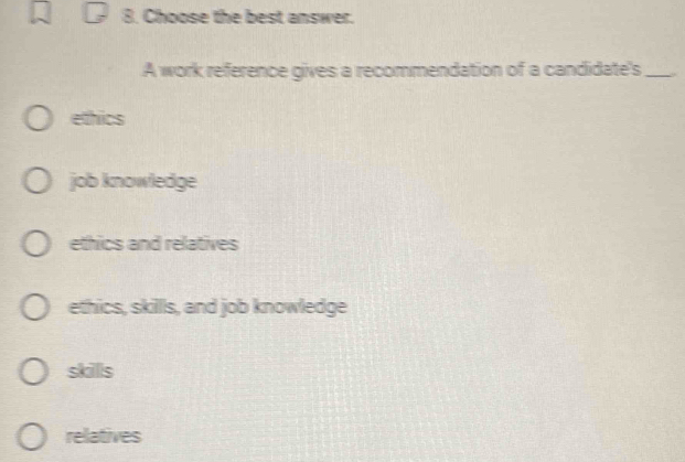 Choose the best answer.
A work reference gives a recommendation of a candidate's_
ethics
job knowledge
ethics and relatives
ethics, skillls, and job knowledge
skills
relatives