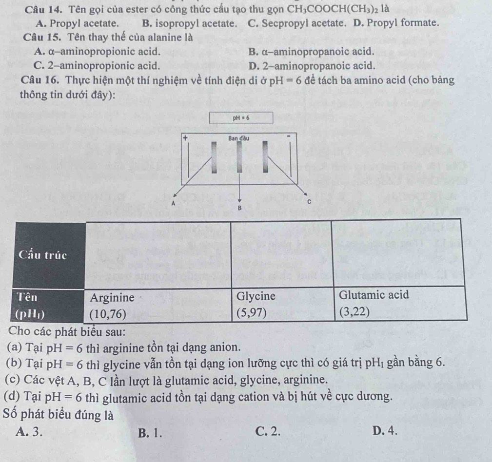 Tên gọi của ester có công thức cấu tạo thu gọn CH_3COOCH(CH_3)_2 là
A. Propyl acetate. B. isopropyl acetate. C. Secpropyl acetate. D. Propyl formate.
Câu 15. Tên thay thế của alanine là
A. α--aminopropionic acid. B. α-aminopropanoic acid.
C. 2 -aminopropionic acid. D. 2 -aminopropanoic acid.
Câu 16. Thực hiện một thí nghiệm về tính điện di ở pH=6 đề tách ba amino acid (cho bảng
thông tin dưới đây):
pH=6
Cấu trúc
Tên Arginine Glycine Glutamic acid
(pH_1) (10,76)
(5,97)
(3,22)
Cho các phát biểu sau:
(a) Tại pH=6 thì arginine tồn tại dạng anion.
(b) Tại pH=6 thì glycine vẫn tồn tại dạng ion lưỡng cực thì có giá trị pH_I gần bằng 6.
(c) Các vệt A, B, C lần lượt là glutamic acid, glycine, arginine.
(d) Tại pH=6 thì glutamic acid tồn tại dạng cation và bị hút về cực dương.
Số phát biểu đúng là
A. 3. B. 1. C. 2. D. 4.