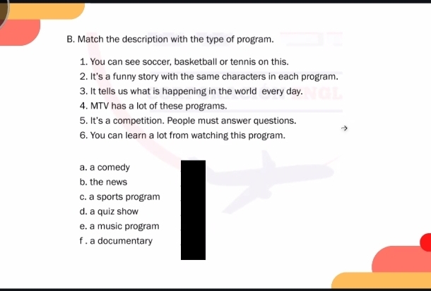 Match the description with the type of program.
1. You can see soccer, basketball or tennis on this.
2. It's a funny story with the same characters in each program.
3. It tells us what is happening in the world every day.
4. MTV has a lot of these programs.
5. It's a competition. People must answer questions.
6. You can learn a lot from watching this program.
a. a comedy
b. the news
c. a sports program
d. a quiz show
e. a music program
f . a documentary